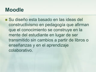 Moodle
 Su diseño esta basado en las ideas del
constructivismo en pedagogía que afirman
que el conocimiento se construye en la
mente del estudiante en lugar de ser
transmitido sin cambios a partir de libros o
enseñanzas y en el aprendizaje
colaborativo.
 