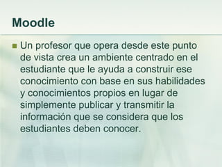 Moodle
 Un profesor que opera desde este punto
de vista crea un ambiente centrado en el
estudiante que le ayuda a construir ese
conocimiento con base en sus habilidades
y conocimientos propios en lugar de
simplemente publicar y transmitir la
información que se considera que los
estudiantes deben conocer.
 