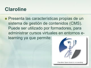 Claroline
 Presenta las características propias de un
sistema de gestión de contenidos (CMS).
Puede ser utilizado por formadores, para
administrar cursos virtuales en entornos e-
learning ya que permite:
 