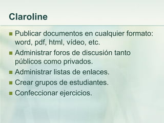 Claroline
 Publicar documentos en cualquier formato:
word, pdf, html, vídeo, etc.
 Administrar foros de discusión tanto
públicos como privados.
 Administrar listas de enlaces.
 Crear grupos de estudiantes.
 Confeccionar ejercicios.
 
