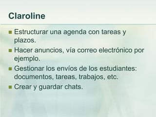 Claroline
 Estructurar una agenda con tareas y
plazos.
 Hacer anuncios, vía correo electrónico por
ejemplo.
 Gestionar los envíos de los estudiantes:
documentos, tareas, trabajos, etc.
 Crear y guardar chats.
 