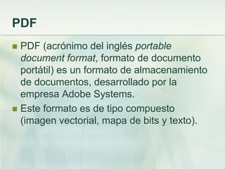 PDF
 PDF (acrónimo del inglés portable
document format, formato de documento
portátil) es un formato de almacenamiento
de documentos, desarrollado por la
empresa Adobe Systems.
 Este formato es de tipo compuesto
(imagen vectorial, mapa de bits y texto).
 