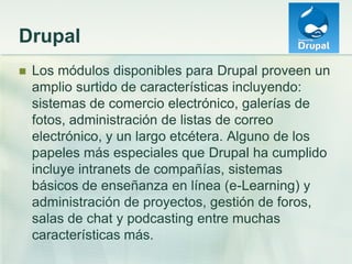 Drupal
 Los módulos disponibles para Drupal proveen un
amplio surtido de características incluyendo:
sistemas de comercio electrónico, galerías de
fotos, administración de listas de correo
electrónico, y un largo etcétera. Alguno de los
papeles más especiales que Drupal ha cumplido
incluye intranets de compañías, sistemas
básicos de enseñanza en línea (e-Learning) y
administración de proyectos, gestión de foros,
salas de chat y podcasting entre muchas
características más.
 