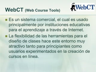WebCT (Web Course Tools)
 Es un sistema comercial, el cual es usado
principalmente por instituciones educativas
para el aprendizaje a través de Internet.
 La flexibilidad de las herramientas para el
diseño de clases hace este entorno muy
atractivo tanto para principiantes como
usuarios experimentados en la creación de
cursos en línea.
 