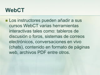 WebCT
 Los instructores pueden añadir a sus
cursos WebCT varias herramientas
interactivas tales como: tableros de
discusión o foros, sistemas de correos
electrónicos, conversaciones en vivo
(chats), contenido en formato de páginas
web, archivos PDF entre otros.
 