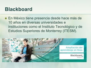 Blackboard
 En México tiene presencia desde hace más de
10 años en diversas universidades e
instituciones como el Instituto Tecnológico y de
Estudios Superiores de Monterrey (ITESM).
 
