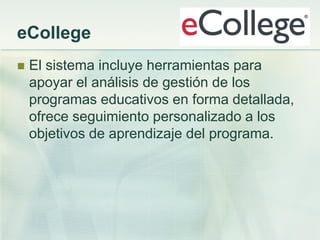 eCollege
 El sistema incluye herramientas para
apoyar el análisis de gestión de los
programas educativos en forma detallada,
ofrece seguimiento personalizado a los
objetivos de aprendizaje del programa.
 