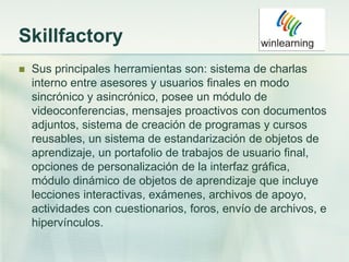 Skillfactory
 Sus principales herramientas son: sistema de charlas
interno entre asesores y usuarios finales en modo
sincrónico y asincrónico, posee un módulo de
videoconferencias, mensajes proactivos con documentos
adjuntos, sistema de creación de programas y cursos
reusables, un sistema de estandarización de objetos de
aprendizaje, un portafolio de trabajos de usuario final,
opciones de personalización de la interfaz gráfica,
módulo dinámico de objetos de aprendizaje que incluye
lecciones interactivas, exámenes, archivos de apoyo,
actividades con cuestionarios, foros, envío de archivos, e
hipervínculos.
 