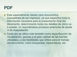PDF
 Está especialmente ideado para documentos
susceptibles de ser impresos, ya que especifica toda la
información necesaria para la presentación final del
documento, determinando todos los detalles de cómo va
a quedar, no requiriéndose procesos anteriores de ajuste
ni de maquetación.
 Cada vez se utiliza más también como especificación de
visualización, gracias a la gran calidad de las fuentes
utilizadas y a las facilidades que ofrece para el manejo
del documento, como búsquedas, hiperenlaces, etc.
 