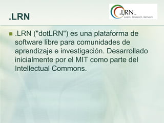.LRN
 .LRN ("dotLRN") es una plataforma de
software libre para comunidades de
aprendizaje e investigación. Desarrollado
inicialmente por el MIT como parte del
Intellectual Commons.
 