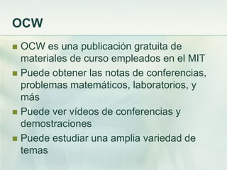 OCW
 OCW es una publicación gratuita de
materiales de curso empleados en el MIT
 Puede obtener las notas de conferencias,
problemas matemáticos, laboratorios, y
más
 Puede ver vídeos de conferencias y
demostraciones
 Puede estudiar una amplia variedad de
temas
 