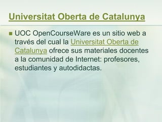 Universitat Oberta de Catalunya
 UOC OpenCourseWare es un sitio web a
través del cual la Universitat Oberta de
Catalunya ofrece sus materiales docentes
a la comunidad de Internet: profesores,
estudiantes y autodidactas.
 