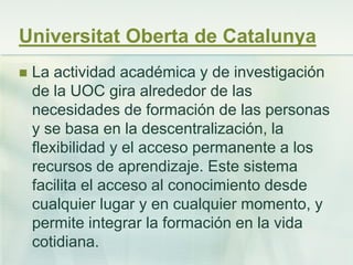 Universitat Oberta de Catalunya
 La actividad académica y de investigación
de la UOC gira alrededor de las
necesidades de formación de las personas
y se basa en la descentralización, la
flexibilidad y el acceso permanente a los
recursos de aprendizaje. Este sistema
facilita el acceso al conocimiento desde
cualquier lugar y en cualquier momento, y
permite integrar la formación en la vida
cotidiana.
 