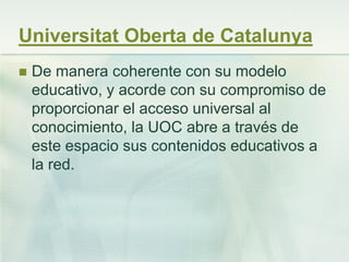 Universitat Oberta de Catalunya
 De manera coherente con su modelo
educativo, y acorde con su compromiso de
proporcionar el acceso universal al
conocimiento, la UOC abre a través de
este espacio sus contenidos educativos a
la red.
 