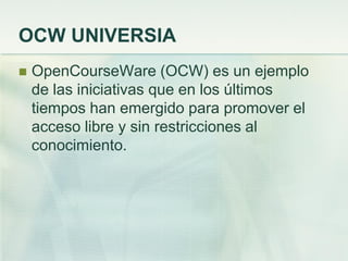 OCW UNIVERSIA
 OpenCourseWare (OCW) es un ejemplo
de las iniciativas que en los últimos
tiempos han emergido para promover el
acceso libre y sin restricciones al
conocimiento.
 