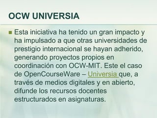 OCW UNIVERSIA
 Esta iniciativa ha tenido un gran impacto y
ha impulsado a que otras universidades de
prestigio internacional se hayan adherido,
generando proyectos propios en
coordinación con OCW-MIT. Este el caso
de OpenCourseWare – Universia que, a
través de medios digitales y en abierto,
difunde los recursos docentes
estructurados en asignaturas.
 