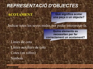 REPRESENTACIÓ D'OBJECTES
ACOTAMENT
Indicar totes les seves mides per poder interpretar-la.
• Línies de cota
• Línies auxiliars de cota
• Cotes (en xifres)
• Símbols
Què significa acotar
una peça o un objecte?
Quins elements es
necessiten per fer
correctament un acotament?
 