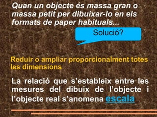 Quan un objecte és massa gran o
massa petit per dibuixar-lo en els
formats de paper habituals...
Solució?
Reduir o ampliar proporcionalment totes
les dimensions
La relació que s’estableix entre les
mesures del dibuix de l’objecte i
l’objecte real s’anomena escala
 