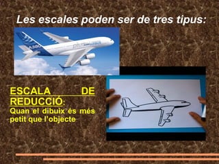 Les escales poden ser de tres tipus:
ESCALA DE
REDUCCIÓ:
Quan el dibuix és més
petit que l’objecte
 