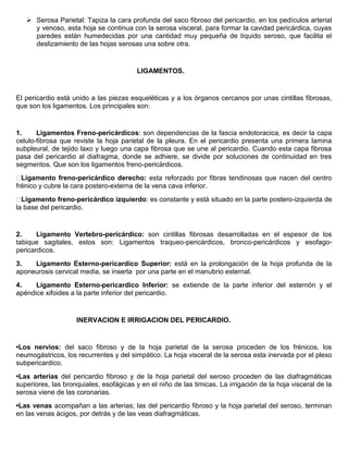  Serosa Parietal: Tapiza la cara profunda del saco fibroso del pericardio, en los pedículos arterial 
y venoso, esta hoja se continua con la serosa visceral, para formar la cavidad pericárdica, cuyas 
paredes están humedecidas por una cantidad muy pequeña de líquido seroso, que facilita el 
deslizamiento de las hojas serosas una sobre otra. 
LIGAMENTOS. 
El pericardio está unido a las piezas esqueléticas y a los órganos cercanos por unas cintillas fibrosas, 
que son los ligamentos. Los principales son: 
1. Ligamentos Freno-pericárdicos: son dependencias de la fascia endotoracica, es decir la capa 
celulo-fibrosa que reviste la hoja parietal de la pleura. En el pericardio presenta una primera lamina 
subpleural, de tejido laxo y luego una capa fibrosa que se une al pericardio. Cuando esta capa fibrosa 
pasa del pericardio al diafragma, donde se adhiere, se divide por soluciones de continuidad en tres 
segmentos. Que son los ligamentos freno-pericárdicos. 
Ligamento freno-pericárdico derecho: esta reforzado por fibras tendinosas que nacen del centro 
frénico y cubre la cara postero-externa de la vena cava inferior. 
Ligamento freno-pericárdico izquierdo: es constante y está situado en la parte postero-izquierda de 
la base del pericardio. 
2. Ligamento Vertebro-pericárdico: son cintillas fibrosas desarrolladas en el espesor de los 
tabique sagitales, estos son: Ligamentos traqueo-pericárdicos, bronco-pericárdicos y esofago-pericardicos. 
3. Ligamento Esterno-pericardico Superior: está en la prolongación de la hoja profunda de la 
aponeurosis cervical media, se inserta por una parte en el manubrio esternal. 
4. Ligamento Esterno-pericardico Inferior: se extiende de la parte inferior del esternón y el 
apéndice xifoides a la parte inferior del pericardio. 
INERVACION E IRRIGACION DEL PERICARDIO. 
•Los nervios: del saco fibroso y de la hoja parietal de la serosa proceden de los frénicos, los 
neumogástricos, los recurrentes y del simpático. La hoja visceral de la serosa esta inervada por el plexo 
subpericardico. 
•Las arterias del pericardio fibroso y de la hoja parietal del seroso proceden de las diafragmáticas 
superiores, las bronquiales, esofágicas y en el niño de las timicas. La irrigación de la hoja visceral de la 
serosa viene de las coronarias. 
•Las venas acompañan a las arterias; las del pericardio fibroso y la hoja parietal del seroso, terminan 
en las venas ácigos, por detrás y de las veas diafragmáticas. 
 