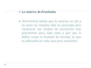  La retórica de Aristóteles
 ARISTÓTELES señala que la retórica es útil y
su tarea no consiste sólo en persuadir, sino
reconocer los medios de convicción más
pertinentes para cada caso; y por eso la
define como la facultad de teorizar lo que
es adecuado en cada caso para convencer.
 