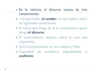  En la retórica el discurso consta de tres
componentes:
 1. El que habla (el orador) el cual deberá tener
las siguientes condiciones:
 El status que tenga de él la comunidad a quien
dirige el discurso.
 El conocimiento objetivo sobre la cosa que
argumenta.
 Que la presentación no sea maligna y falaz.
 Capacidad de verdadera adaptabilidad al
auditorio.
 