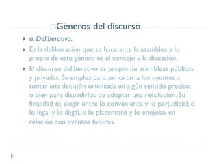 Géneros del discurso
 a. Deliberativo.
 Es la deliberación que se hace ante la asamblea y lo
propio de este género es el consejo y la disuasión.
 El discurso deliberativo es propio de asambleas públicas
y privadas. Se emplea para exhortar a los oyentes a
tomar una decisión orientada en algún sentido preciso,
o bien para disuadirlos de adoptar una resolución. Su
finalidad es elegir entre lo conveniente y lo perjudicial, o
lo legal y lo ilegal, o lo placentero y lo enojoso, en
relación con eventos futuros.
 