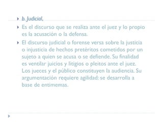  b. Judicial,
 Es el discurso que se realiza ante el juez y lo propio
es la acusación o la defensa.
 El discurso judicial o forense versa sobre la justicia
o injusticia de hechos pretéritos cometidos por un
sujeto a quien se acusa o se defiende. Su finalidad
es ventilar juicios y litigios o pleitos ante el juez.
Los jueces y el público constituyen la audiencia. Su
argumentación requiere agilidad: se desarrolla a
base de entimemas.
 