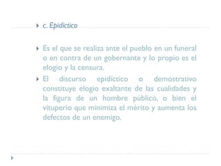  c. Epidíctico
 Es el que se realiza ante el pueblo en un funeral
o en contra de un gobernante y lo propio es el
elogio y la censura.
 El discurso epidíctico o demostrativo
constituye elogio exaltante de las cualidades y
la figura de un hombre público, o bien el
vituperio que minimiza el mérito y aumenta los
defectos de un enemigo.
 