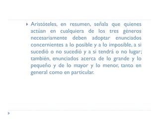 Aristóteles, en resumen, señala que quienes
actúan en cualquiera de los tres géneros
necesariamente deben adoptar enunciados
concernientes a lo posible y a lo imposible, a si
sucedió o no sucedió y a si tendrá o no lugar;
también, enunciados acerca de lo grande y lo
pequeño y de lo mayor y lo menor, tanto en
general como en particular.
 