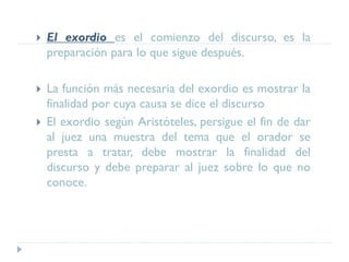  El exordio es el comienzo del discurso, es la
preparación para lo que sigue después.
 La función más necesaria del exordio es mostrar la
finalidad por cuya causa se dice el discurso
 El exordio según Aristóteles, persigue el fin de dar
al juez una muestra del tema que el orador se
presta a tratar, debe mostrar la finalidad del
discurso y debe preparar al juez sobre lo que no
conoce.
 
