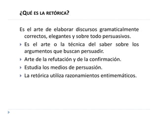 ¿QUÉ ES LA RETÓRICA?
Es el arte de elaborar discursos gramaticalmente
correctos, elegantes y sobre todo persuasivos.
 Es el arte o la técnica del saber sobre los
argumentos que buscan persuadir.
 Arte de la refutación y de la confirmación.
 Estudia los medios de persuasión.
 La retórica utiliza razonamientos entimemáticos.
 