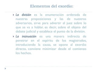 Elementos del exordio:
 La división es la enumeración ordenada de
nuestras proposiciones y las de nuestros
adversarios, sirve para advertir al juez sobre lo
que se va a hablar, es decir, sobre el objeto del
debate judicial y establece el punto de la división.
 La insinuación es una manera indirecta de
penetrar en el espíritu de los magistrados,
introduciendo la causa, se opone al exordio
directo, conviene minimizar desde el comienzo
los hechos.
 