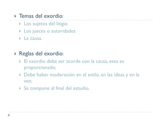  Temas del exordio:
 Los sujetos del litigio
 Los jueces o autoridades
 La causa.
 Reglas del exordio:
 El exordio debe ser acorde con la causa, esto es
proporcionado;
 Debe haber moderación en el estilo, en las ideas y en la
voz;
 Se compone al final del estudio.
 