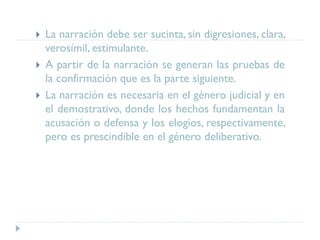  La narración debe ser sucinta, sin digresiones, clara,
verosímil, estimulante.
 A partir de la narración se generan las pruebas de
la confirmación que es la parte siguiente.
 La narración es necesaria en el género judicial y en
el demostrativo, donde los hechos fundamentan la
acusación o defensa y los elogios, respectivamente,
pero es prescindible en el género deliberativo.
 