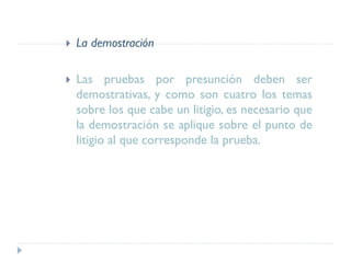  La demostración
 Las pruebas por presunción deben ser
demostrativas, y como son cuatro los temas
sobre los que cabe un litigio, es necesario que
la demostración se aplique sobre el punto de
litigio al que corresponde la prueba.
 