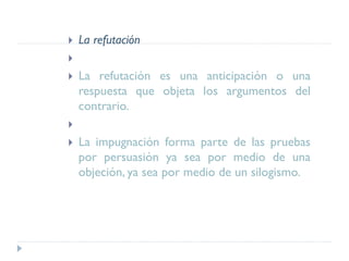  La refutación

 La refutación es una anticipación o una
respuesta que objeta los argumentos del
contrario.

 La impugnación forma parte de las pruebas
por persuasión ya sea por medio de una
objeción, ya sea por medio de un silogismo.
 