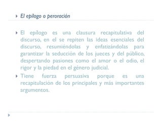  El epílogo o peroración
 El epílogo es una clausura recapitulativa del
discurso, en el se repiten las ideas esenciales del
discurso, resumiéndolas y enfatizándolas para
garantizar la seducción de los jueces y del público,
despertando pasiones como el amor o el odio, el
rigor y la piedad en el género judicial.
 Tiene fuerza persuasiva porque es una
recapitulación de los principales y más importantes
argumentos.
 