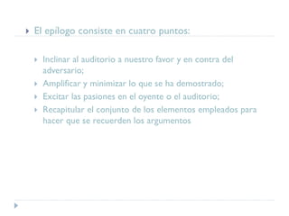  El epílogo consiste en cuatro puntos:
 Inclinar al auditorio a nuestro favor y en contra del
adversario;
 Amplificar y minimizar lo que se ha demostrado;
 Excitar las pasiones en el oyente o el auditorio;
 Recapitular el conjunto de los elementos empleados para
hacer que se recuerden los argumentos
 