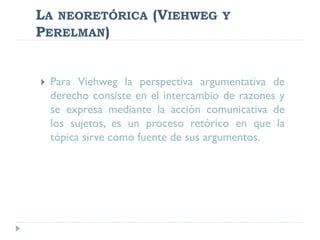 LA NEORETÓRICA (VIEHWEG Y
PERELMAN)
 Para Viehweg la perspectiva argumentativa de
derecho consiste en el intercambio de razones y
se expresa mediante la acción comunicativa de
los sujetos, es un proceso retórico en que la
tópica sirve como fuente de sus argumentos.
 