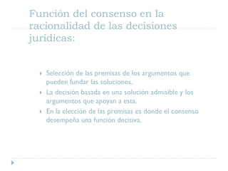 Función del consenso en la
racionalidad de las decisiones
jurídicas:
 Selección de las premisas de los argumentos que
pueden fundar las soluciones.
 La decisión basada en una solución admisible y los
argumentos que apoyan a esta.
 En la elección de las premisas es donde el consenso
desempeña una función decisiva.
 
