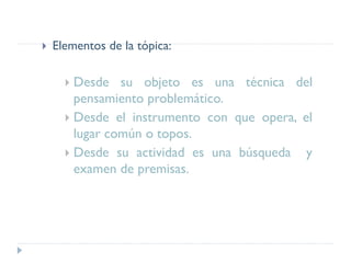  Elementos de la tópica:
 Desde su objeto es una técnica del
pensamiento problemático.
 Desde el instrumento con que opera, el
lugar común o topos.
 Desde su actividad es una búsqueda y
examen de premisas.
 