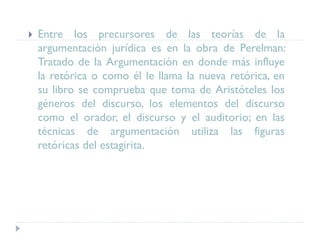  Entre los precursores de las teorías de la
argumentación jurídica es en la obra de Perelman:
Tratado de la Argumentación en donde más influye
la retórica o como él le llama la nueva retórica, en
su libro se comprueba que toma de Aristóteles los
géneros del discurso, los elementos del discurso
como el orador, el discurso y el auditorio; en las
técnicas de argumentación utiliza las figuras
retóricas del estagirita.
 