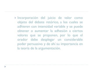  Incorporación del juicio de valor como
objeto del debate retórico, a los cuales se
adhieren con intensidad variable y se puede
obtener o aumentar la adhesión a ciertos
valores que se proponen, por lo que el
orador debe desplegar un considerable
poder persuasivo y de ahí su importancia en
la teoría de la argumentación.
 