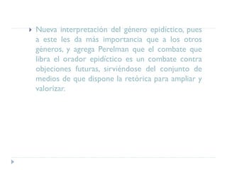  Nueva interpretación del género epidíctico, pues
a este les da más importancia que a los otros
géneros, y agrega Perelman que el combate que
libra el orador epidíctico es un combate contra
objeciones futuras, sirviéndose del conjunto de
medios de que dispone la retórica para ampliar y
valorizar.
 