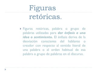 Figuras
retóricas.
 Figuras retóricas, palabra o grupo de
palabras utilizadas para dar énfasis a una
idea o sentimiento. El énfasis deriva de la
desviación consciente del hablante o
creador con respecto al sentido literal de
una palabra o al orden habitual de esa
palabra o grupo de palabras en el discurso.
 