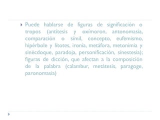  Puede hablarse de figuras de significación o
tropos (antítesis y oxímoron, antonomasia,
comparación o símil, concepto, eufemismo,
hipérbole y lítotes, ironía, metáfora, metonimia y
sinécdoque, paradoja, personificación, sinestesia);
figuras de dicción, que afectan a la composición
de la palabra (calambur, metátesis, paragoge,
paronomasia)
 