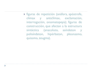  figuras de repetición (anáfora, apóstrofe,
clímax y anticlímax, exclamación,
interrogación, onomatopeya); figuras de
construcción, que afectan a la estructura
sintáctica (anacoluto, asíndeton y
polisíndeton, hipérbaton, pleonasmo,
quiasmo, zeugma).
 