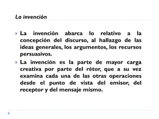 La invención
 La invención abarca lo relativo a la
concepción del discurso, al hallazgo de las
ideas generales, los argumentos, los recursos
persuasivos.
 La invención es la parte de mayor carga
creativa por parte del rétor, que a su vez
examina cada una de las otras operaciones
desde el punto de vista del emisor, del
receptor y del mensaje mismo.
 
