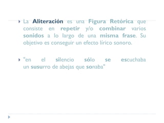  La Aliteración es una Figura Retórica que
consiste en repetir y/o combinar varios
sonidos a lo largo de una misma frase. Su
objetivo es conseguir un efecto lírico sonoro.
 "en el silencio sólo se escuchaba
un susurro de abejas que sonaba"
 